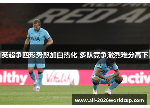 英超争四形势愈加白热化 多队竞争激烈难分高下