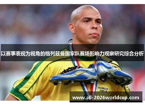 以赛事表现为视角的格列兹曼国家队赛场影响力观察研究综合分析 以赛事表现为视角的格列兹曼国家队赛场影响力观察研究综合分析